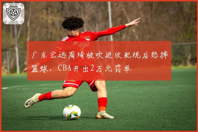 广东宏远周琦被吹进攻犯规后怒摔篮球，CBA开出2万元罚单