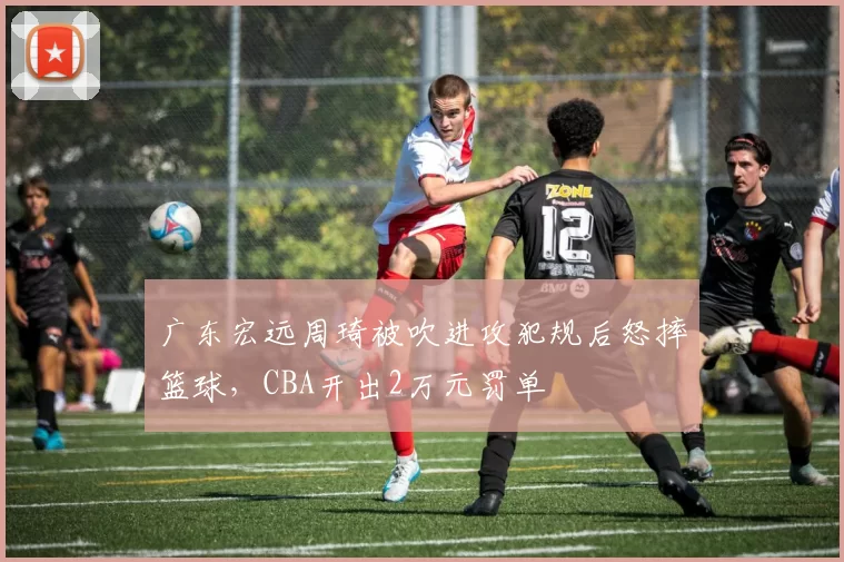 广东宏远周琦被吹进攻犯规后怒摔篮球，CBA开出2万元罚单
