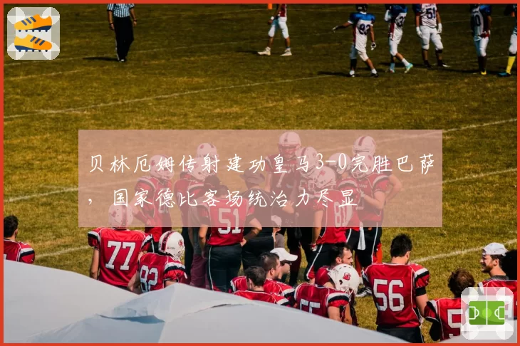 贝林厄姆传射建功皇马3-0完胜巴萨,国家德比客场统治力尽显