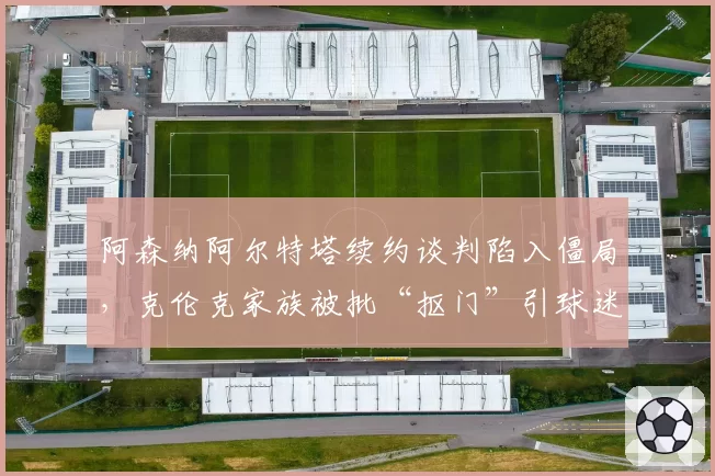 阿森纳阿尔特塔续约谈判陷入僵局,克伦克家族被批“抠门”引球迷抗议