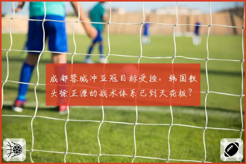 成都蓉城冲亚冠目标受挫，韩国教头徐正源的战术体系已到天花板？