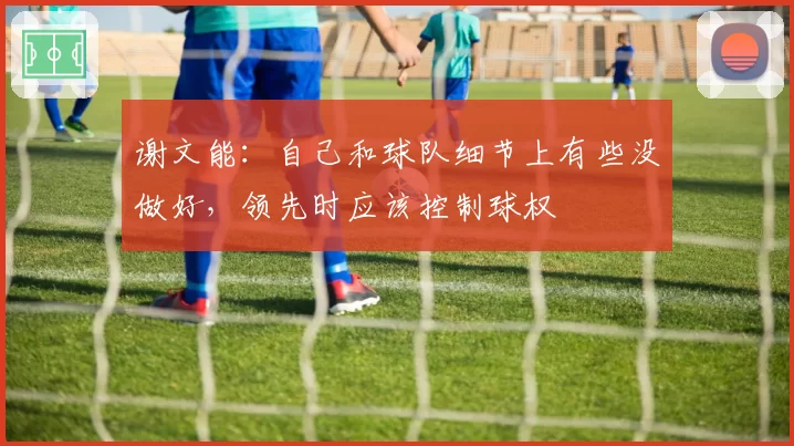 谢文能:自己和球队细节上有些没做好,领先时应该控制球权