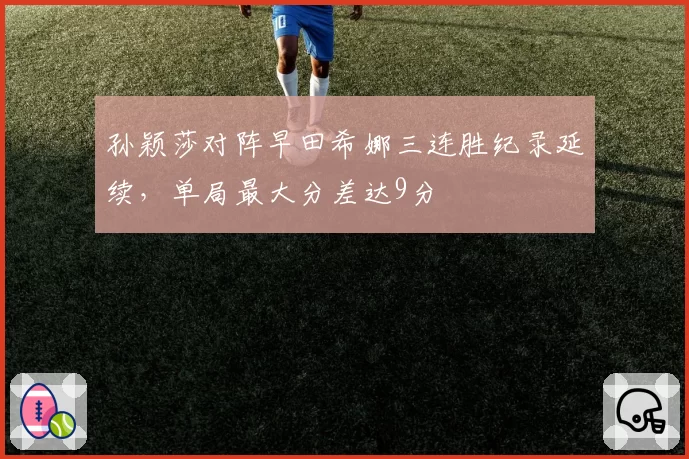 孙颖莎对阵早田希娜三连胜纪录延续，单局最大分差达9分