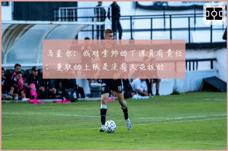 马奎尔:我对索帅的下课负有责任;曼联的上限是没有天花板的