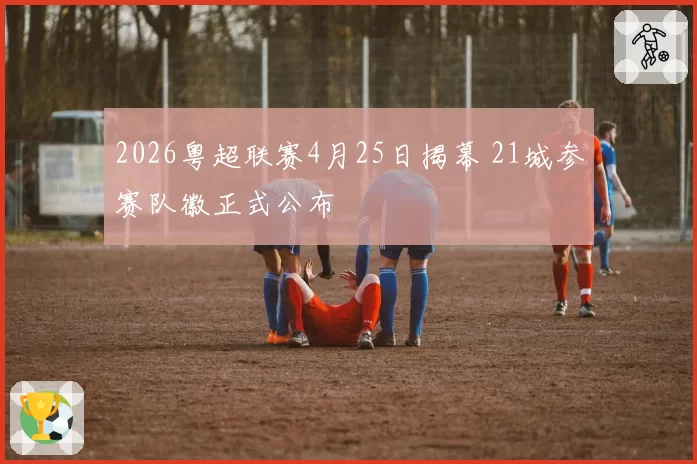 2026粤超联赛4月25日揭幕 21城参赛队徽正式公布