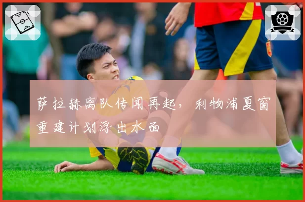 萨拉赫离队传闻再起,利物浦夏窗重建计划浮出水面