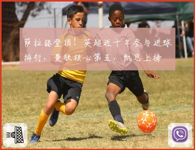 萨拉赫登顶！英超近十年参与进球排行，曼联核心第五，凯恩上榜